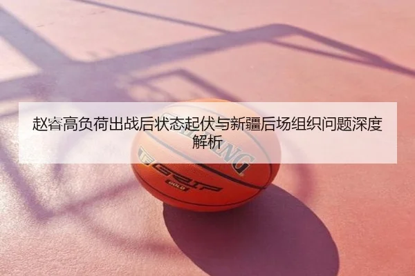 赵睿高负荷出战后状态起伏与新疆后场组织问题深度解析