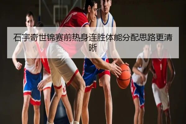 石宇奇世锦赛前热身连胜体能分配思路更清晰