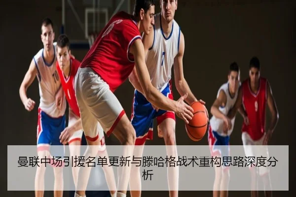 曼联中场引援名单更新与滕哈格战术重构思路深度分析