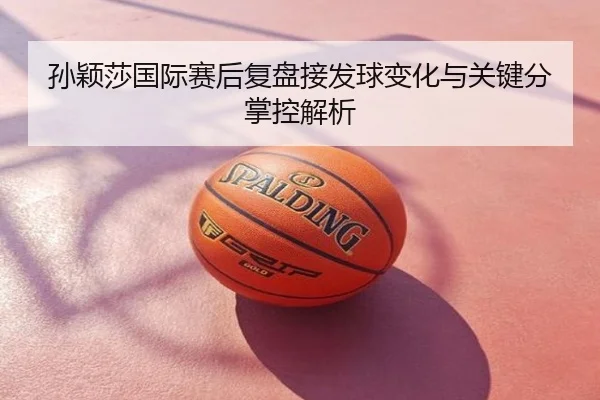 孙颖莎国际赛后复盘接发球变化与关键分掌控解析